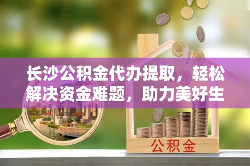 利辛长沙公积金代办提取，轻松解决资金难题，助力美好生活