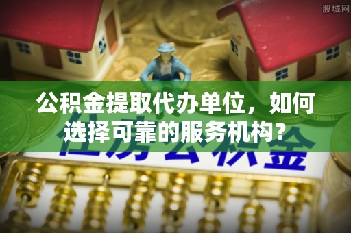 利辛公积金提取代办单位，如何选择可靠的服务机构？
