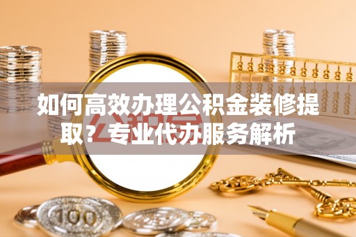 利辛如何高效办理公积金装修提取？专业代办服务解析