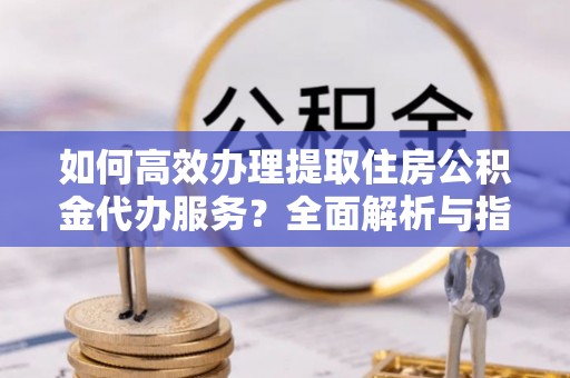 利辛如何高效办理提取住房公积金代办服务？全面解析与指南