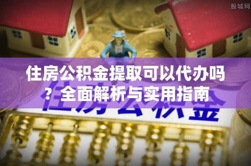利辛住房公积金提取可以代办吗？全面解析与实用指南