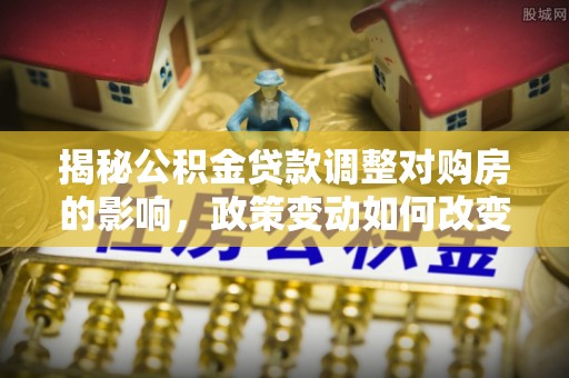 利辛揭秘公积金贷款调整对购房的影响，政策变动如何改变你的买房计划