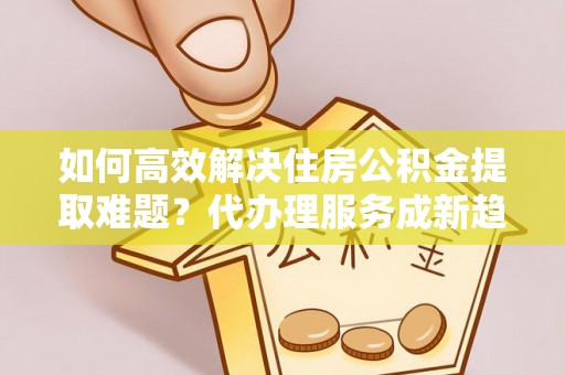 利辛如何高效解决住房公积金提取难题？代办理服务成新趋势