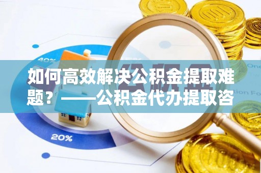 利辛如何高效解决公积金提取难题？——公积金代办提取咨询服务全解析