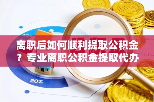 利辛离职后如何顺利提取公积金？专业离职公积金提取代办服务指南