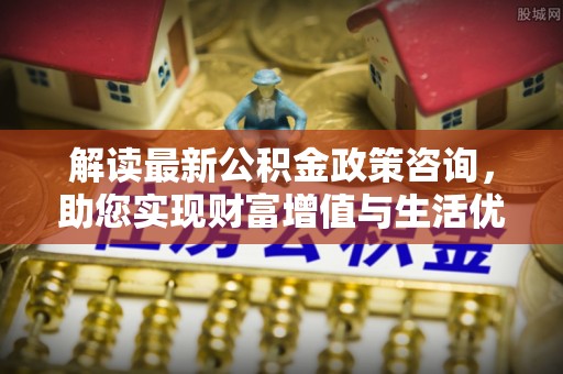 利辛解读最新公积金政策咨询，助您实现财富增值与生活优化