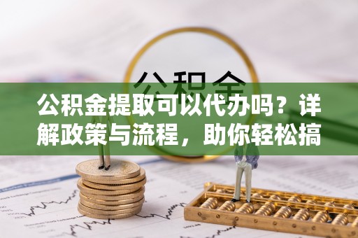 利辛公积金提取可以代办吗？详解政策与流程，助你轻松搞定！