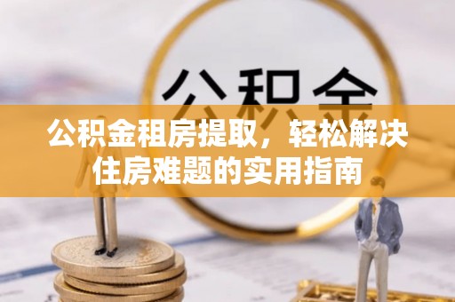 利辛公积金租房提取，轻松解决住房难题的实用指南