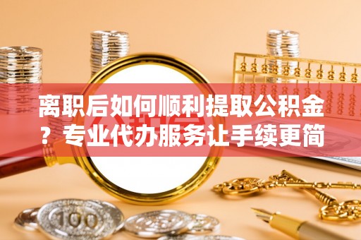 利辛离职后如何顺利提取公积金？专业代办服务让手续更简单