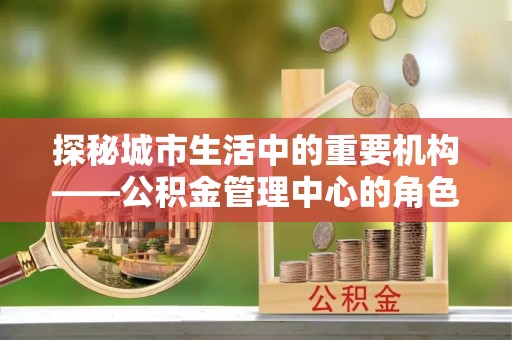 利辛探秘城市生活中的重要机构——公积金管理中心的角色与意义
