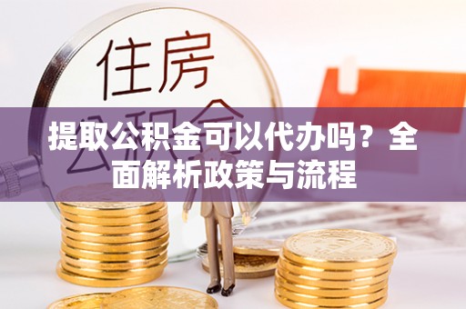 利辛提取公积金可以代办吗？全面解析政策与流程