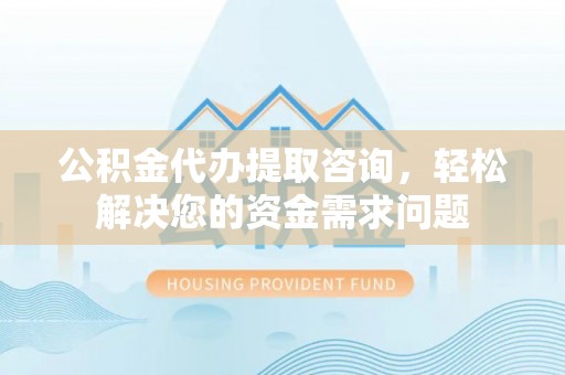 利辛公积金代办提取咨询，轻松解决您的资金需求问题