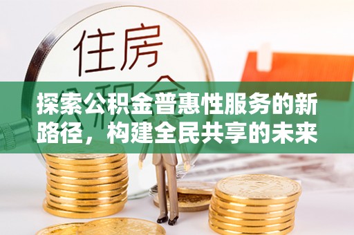 利辛探索公积金普惠性服务的新路径，构建全民共享的未来