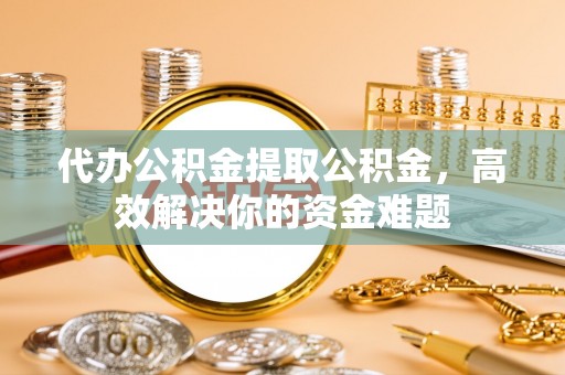 利辛代办公积金提取公积金，高效解决你的资金难题