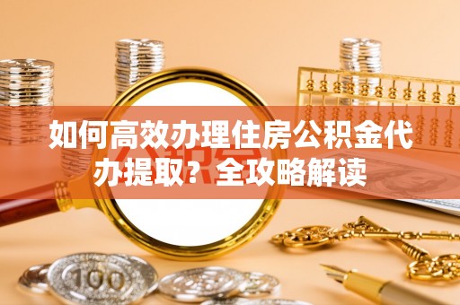 利辛如何高效办理住房公积金代办提取？全攻略解读