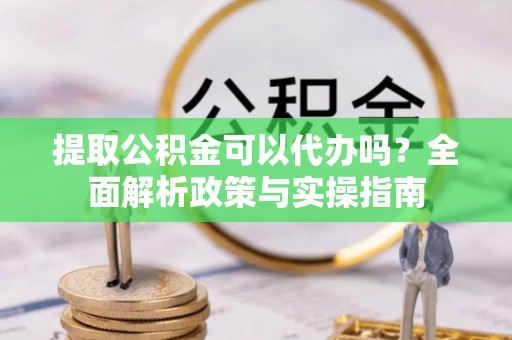 利辛提取公积金可以代办吗？全面解析政策与实操指南