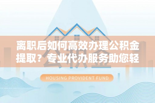 利辛离职后如何高效办理公积金提取？专业代办服务助您轻松搞定