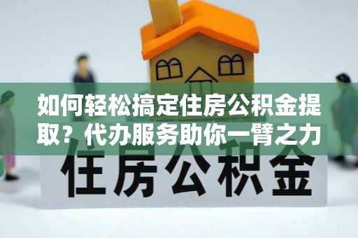 利辛如何轻松搞定住房公积金提取？代办服务助你一臂之力