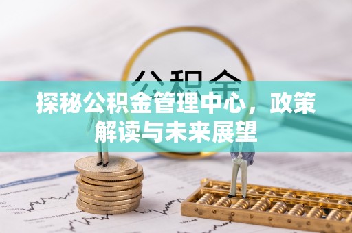 利辛探秘公积金管理中心，政策解读与未来展望
