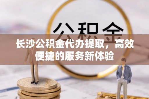 利辛长沙公积金代办提取，高效便捷的服务新体验