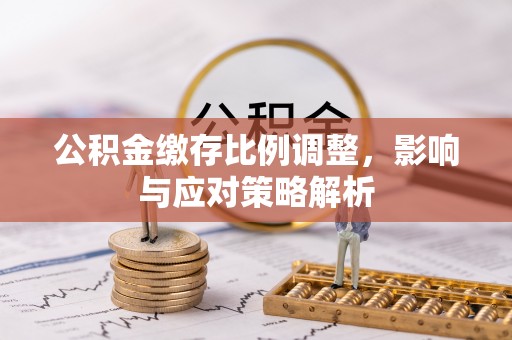 利辛公积金缴存比例调整，影响与应对策略解析