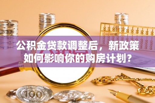 利辛公积金贷款调整后，新政策如何影响你的购房计划？