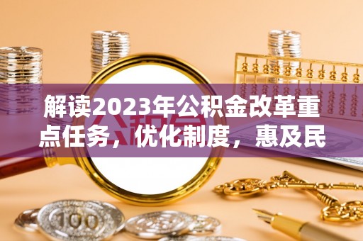 利辛解读2023年公积金改革重点任务，优化制度，惠及民生