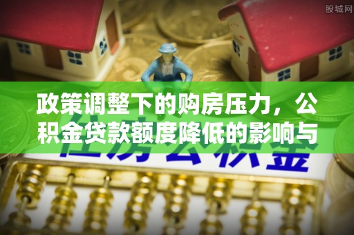 利辛政策调整下的购房压力，公积金贷款额度降低的影响与应对策略