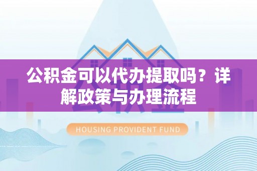 利辛公积金可以代办提取吗？详解政策与办理流程