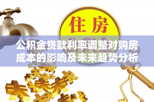 利辛公积金贷款利率调整对购房成本的影响及未来趋势分析
