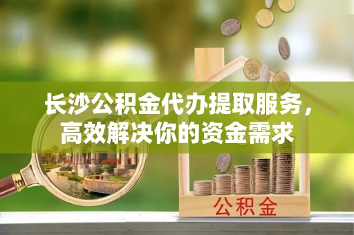 利辛长沙公积金代办提取服务，高效解决你的资金需求