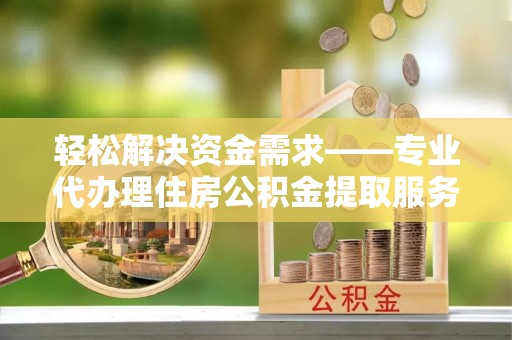 利辛轻松解决资金需求——专业代办理住房公积金提取服务