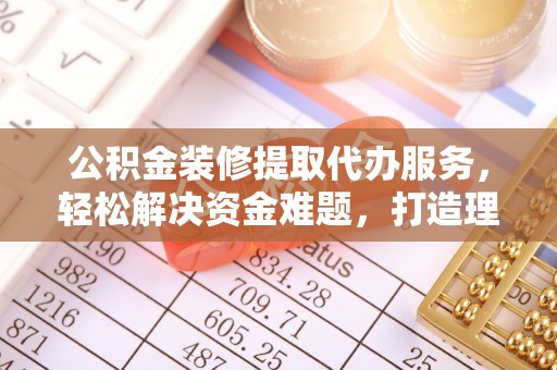 利辛公积金装修提取代办服务，轻松解决资金难题，打造理想家居